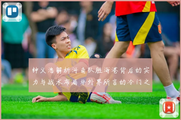 钟义浩解析河南队胜海港背后的实力与战术布局非外界所言的冷门之战