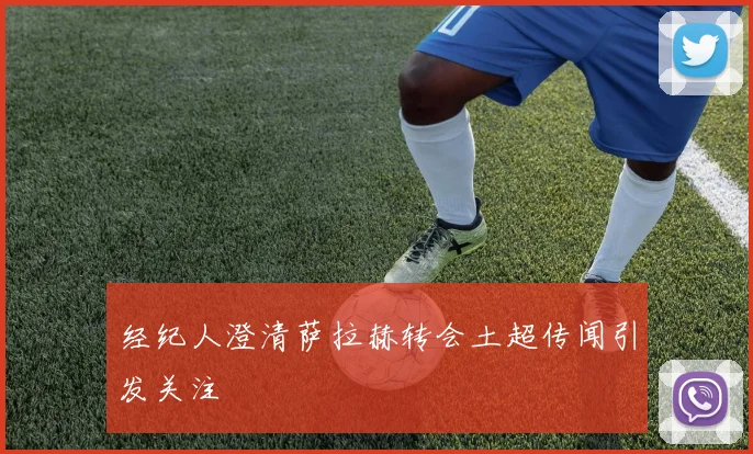 经纪人澄清萨拉赫转会土超传闻引发关注