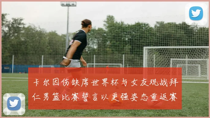 卡尔因伤缺席世界杯与女友观战拜仁男篮比赛誓言以更强姿态重返赛场