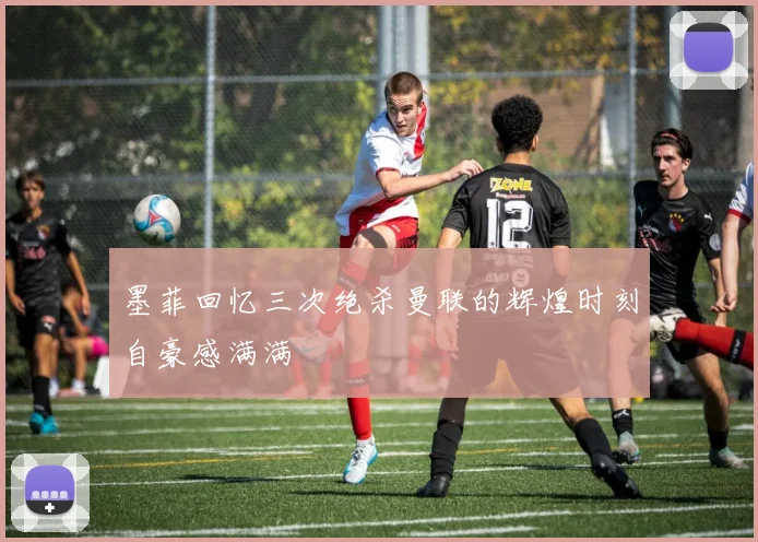 墨菲回忆三次绝杀曼联的辉煌时刻自豪感满满