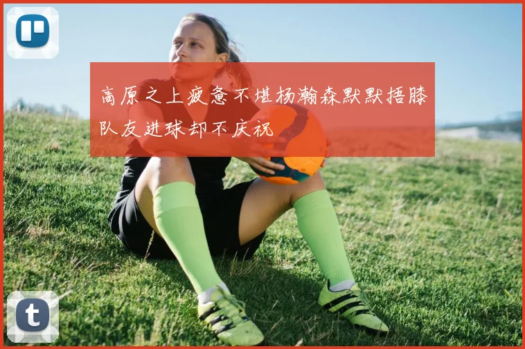 高原之上疲惫不堪杨瀚森默默捂膝队友进球却不庆祝