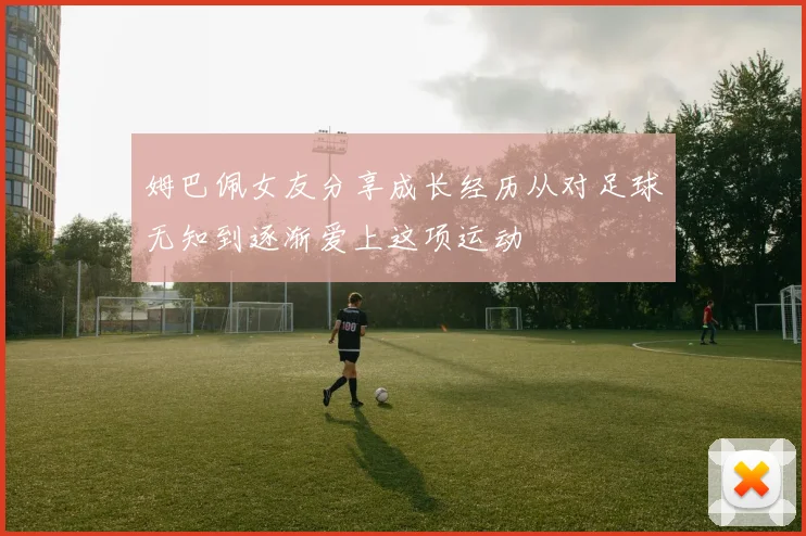 姆巴佩女友分享成长经历从对足球无知到逐渐爱上这项运动