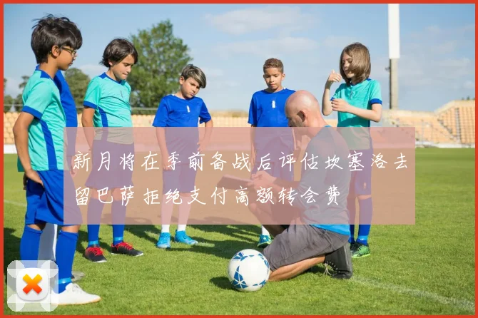 新月将在季前备战后评估坎塞洛去留巴萨拒绝支付高额转会费