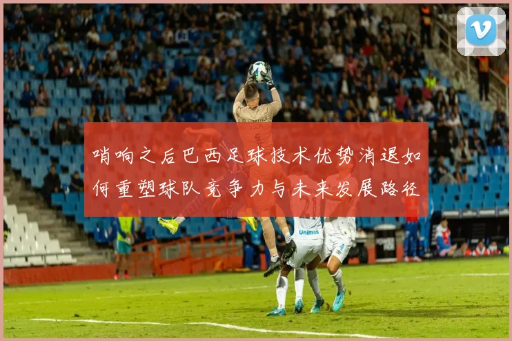 哨响之后巴西足球技术优势消退如何重塑球队竞争力与未来发展路径