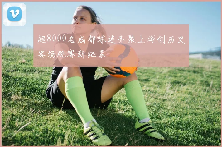 超8000名成都球迷齐聚上海创历史客场观赛新纪录