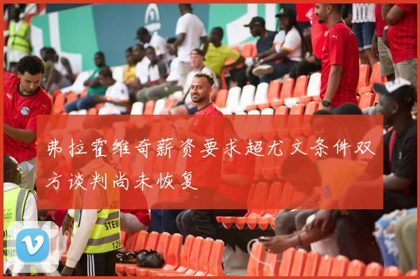 弗拉霍维奇薪资要求超尤文条件双方谈判尚未恢复