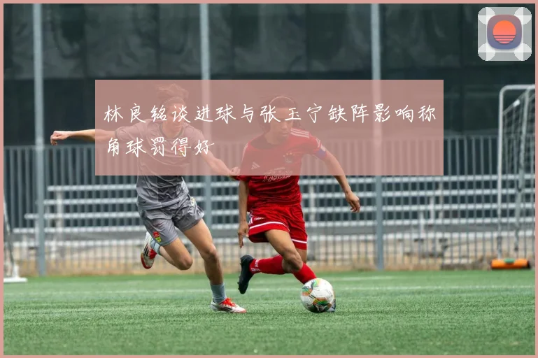 林良铭谈进球与张玉宁缺阵影响称角球罚得好
