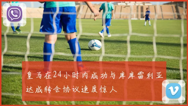 皇马在24小时内成功与库库雷利亚达成转会协议速度惊人