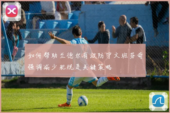 如何帮助兰德尔有效防守文班芬奇强调减少犯规是关键策略