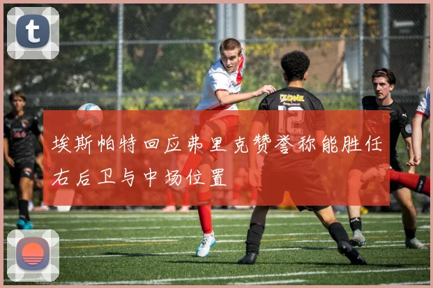 埃斯帕特回应弗里克赞誉称能胜任右后卫与中场位置