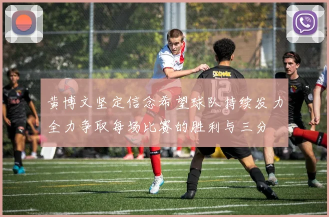 黄博文坚定信念希望球队持续发力全力争取每场比赛的胜利与三分