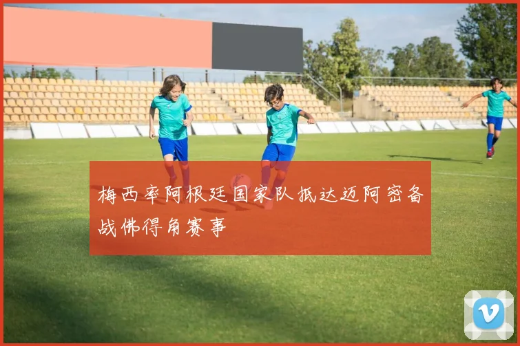 梅西率阿根廷国家队抵达迈阿密备战佛得角赛事