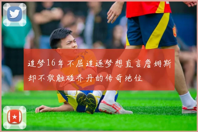 追梦16年不屈追逐梦想直言詹姆斯却不敢触碰乔丹的传奇地位
