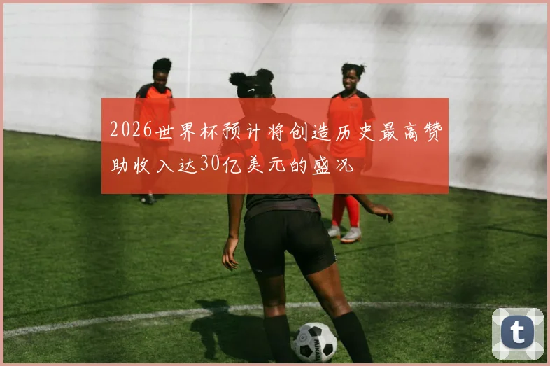 2026世界杯预计将创造历史最高赞助收入达30亿美元的盛况