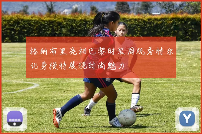 格纳布里亮相巴黎时装周观秀特尔化身模特展现时尚魅力