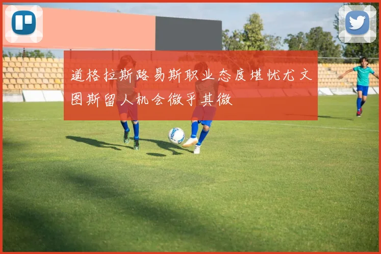 道格拉斯路易斯职业态度堪忧尤文图斯留人机会微乎其微